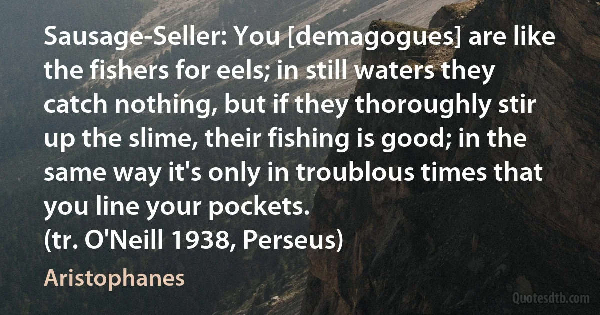 Sausage-Seller: You [demagogues] are like the fishers for eels; in still waters they catch nothing, but if they thoroughly stir up the slime, their fishing is good; in the same way it's only in troublous times that you line your pockets.
(tr. O'Neill 1938, Perseus) (Aristophanes)