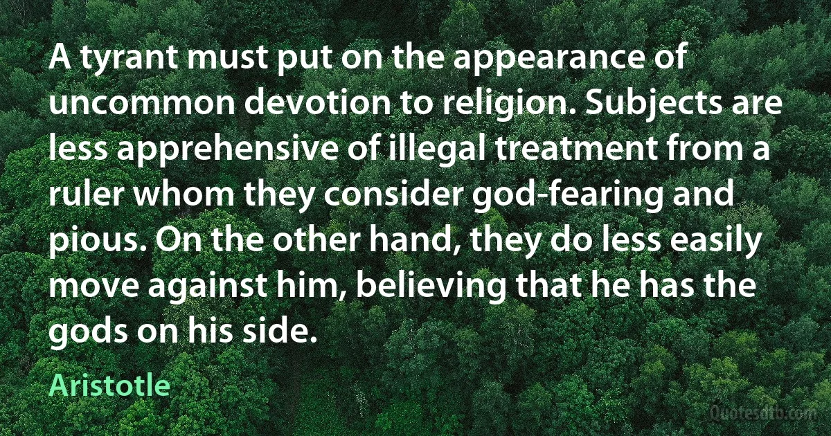 A tyrant must put on the appearance of uncommon devotion to religion. Subjects are less apprehensive of illegal treatment from a ruler whom they consider god-fearing and pious. On the other hand, they do less easily move against him, believing that he has the gods on his side. (Aristotle)