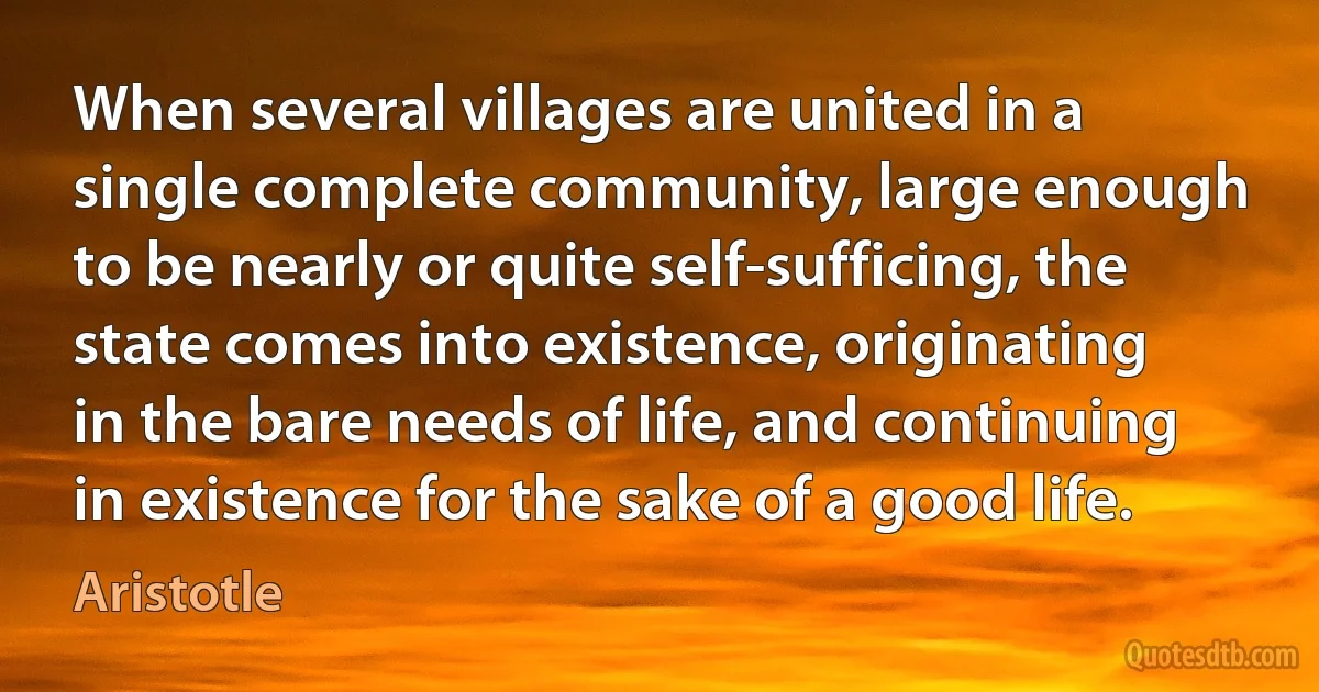 When several villages are united in a single complete community, large enough to be nearly or quite self-sufficing, the state comes into existence, originating in the bare needs of life, and continuing in existence for the sake of a good life. (Aristotle)