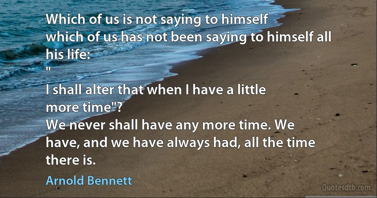 Which of us is not saying to himself
which of us has not been saying to himself all
his life:
"
I shall alter that when I have a little
more time"?
We never shall have any more time. We
have, and we have always had, all the time
there is. (Arnold Bennett)