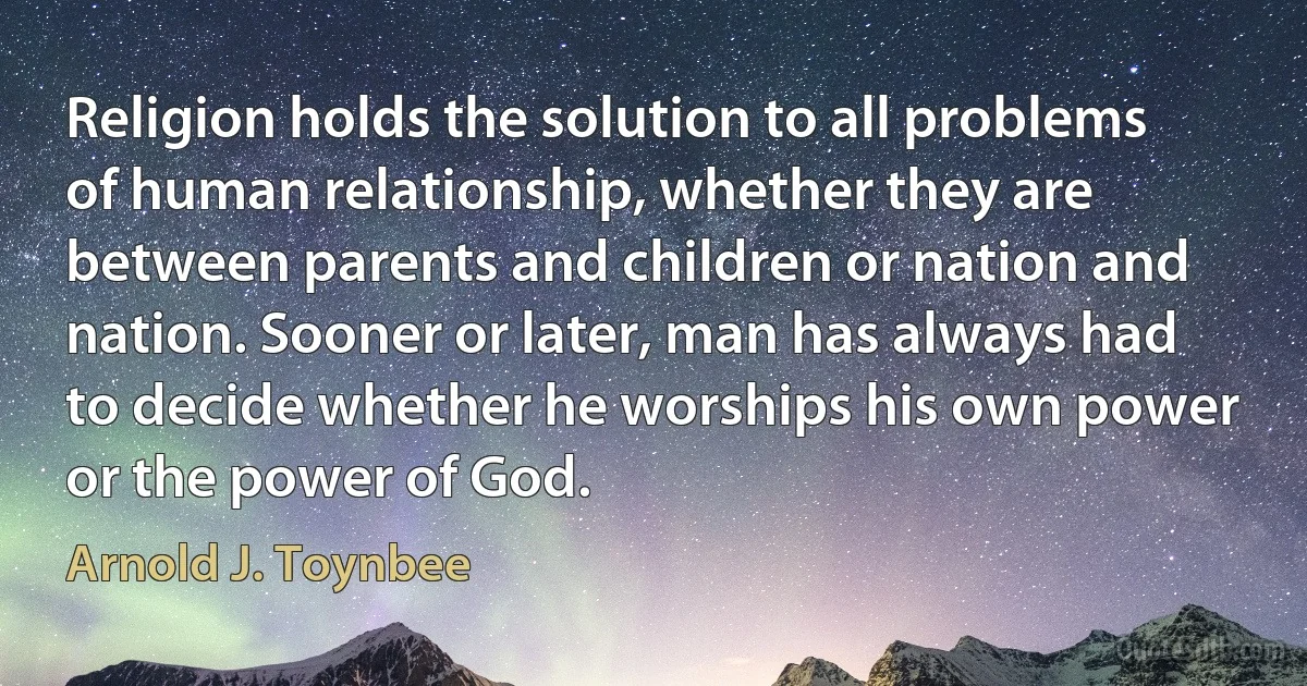 Religion holds the solution to all problems of human relationship, whether they are between parents and children or nation and nation. Sooner or later, man has always had to decide whether he worships his own power or the power of God. (Arnold J. Toynbee)