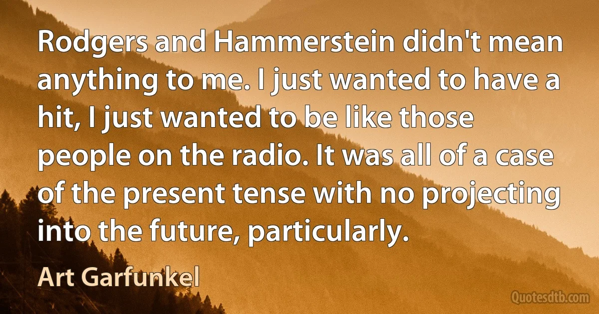 Rodgers and Hammerstein didn't mean anything to me. I just wanted to have a hit, I just wanted to be like those people on the radio. It was all of a case of the present tense with no projecting into the future, particularly. (Art Garfunkel)