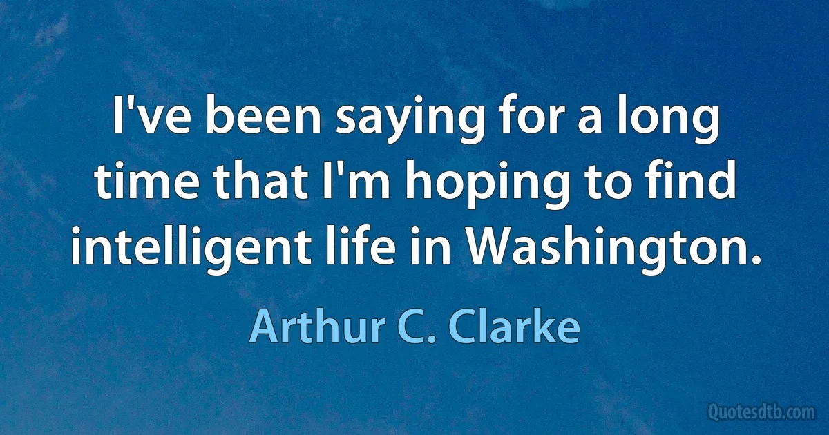 I've been saying for a long time that I'm hoping to find intelligent life in Washington. (Arthur C. Clarke)