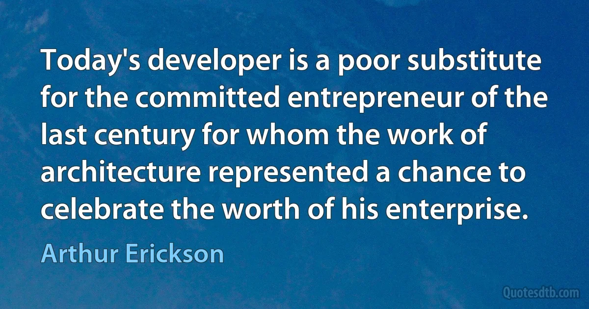 Today's developer is a poor substitute for the committed entrepreneur of the last century for whom the work of architecture represented a chance to celebrate the worth of his enterprise. (Arthur Erickson)