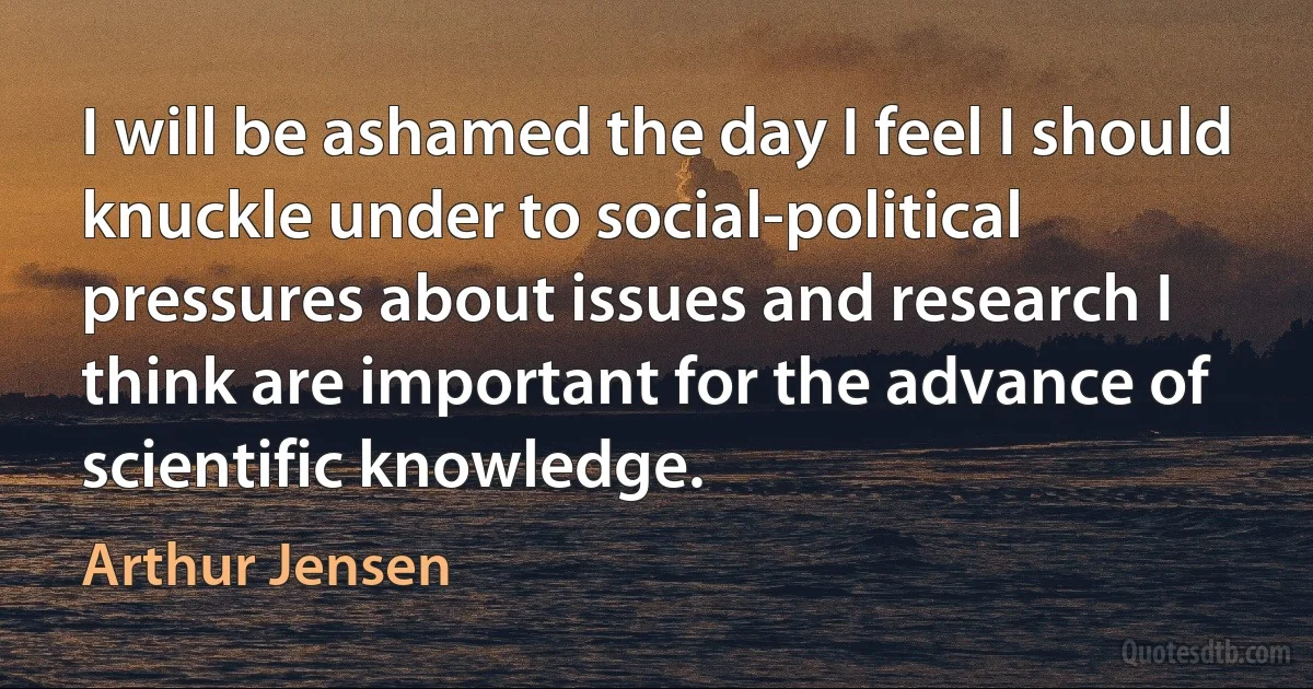 I will be ashamed the day I feel I should knuckle under to social-political pressures about issues and research I think are important for the advance of scientific knowledge. (Arthur Jensen)