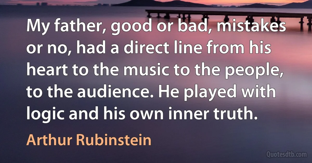 My father, good or bad, mistakes or no, had a direct line from his heart to the music to the people, to the audience. He played with logic and his own inner truth. (Arthur Rubinstein)