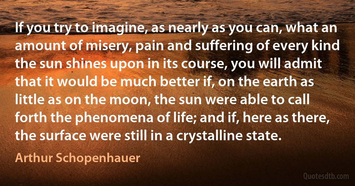 If you try to imagine, as nearly as you can, what an amount of misery, pain and suffering of every kind the sun shines upon in its course, you will admit that it would be much better if, on the earth as little as on the moon, the sun were able to call forth the phenomena of life; and if, here as there, the surface were still in a crystalline state. (Arthur Schopenhauer)