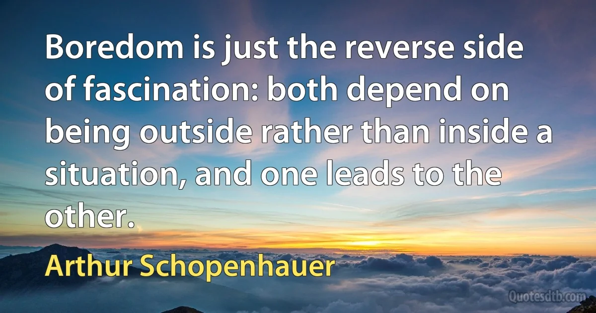 Boredom is just the reverse side of fascination: both depend on being outside rather than inside a situation, and one leads to the other. (Arthur Schopenhauer)