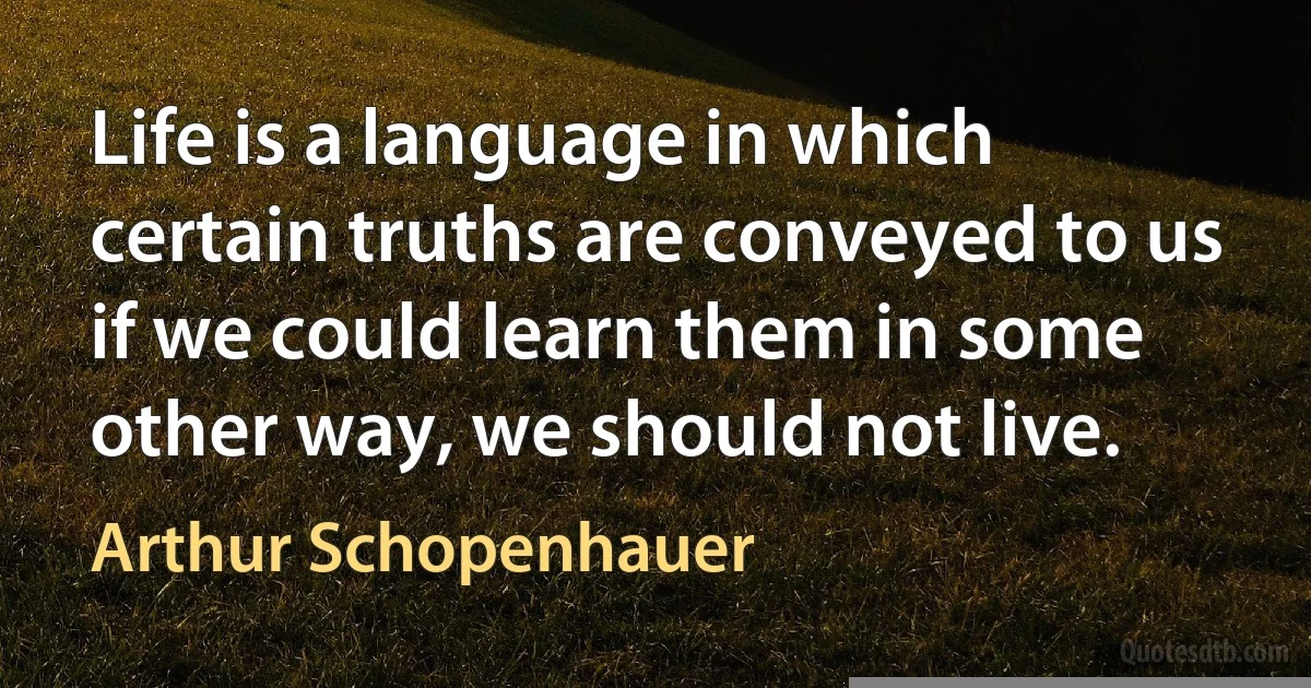 Life is a language in which certain truths are conveyed to us if we could learn them in some other way, we should not live. (Arthur Schopenhauer)