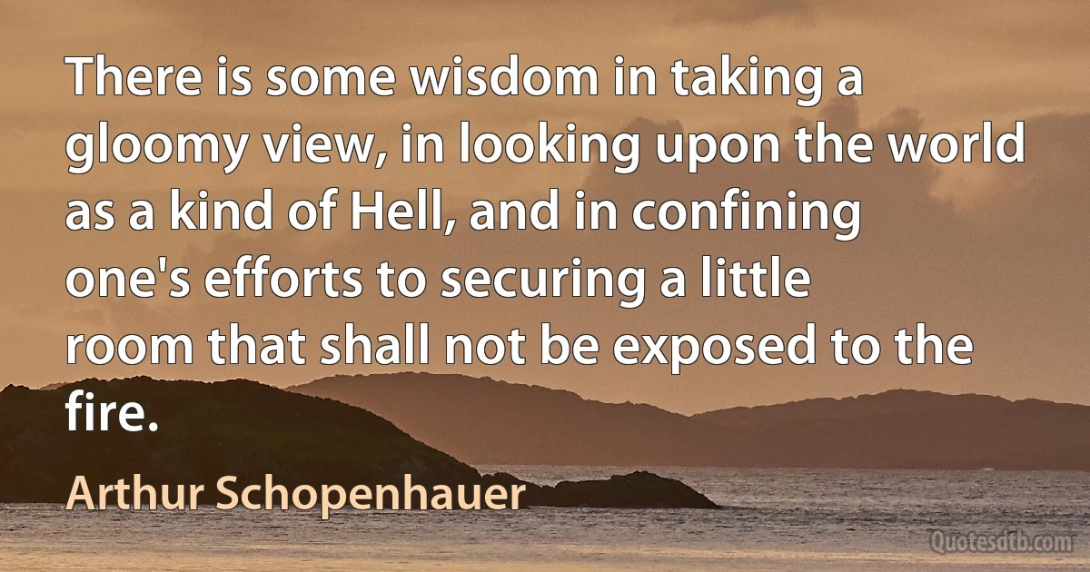 There is some wisdom in taking a gloomy view, in looking upon the world as a kind of Hell, and in confining one's efforts to securing a little room that shall not be exposed to the fire. (Arthur Schopenhauer)