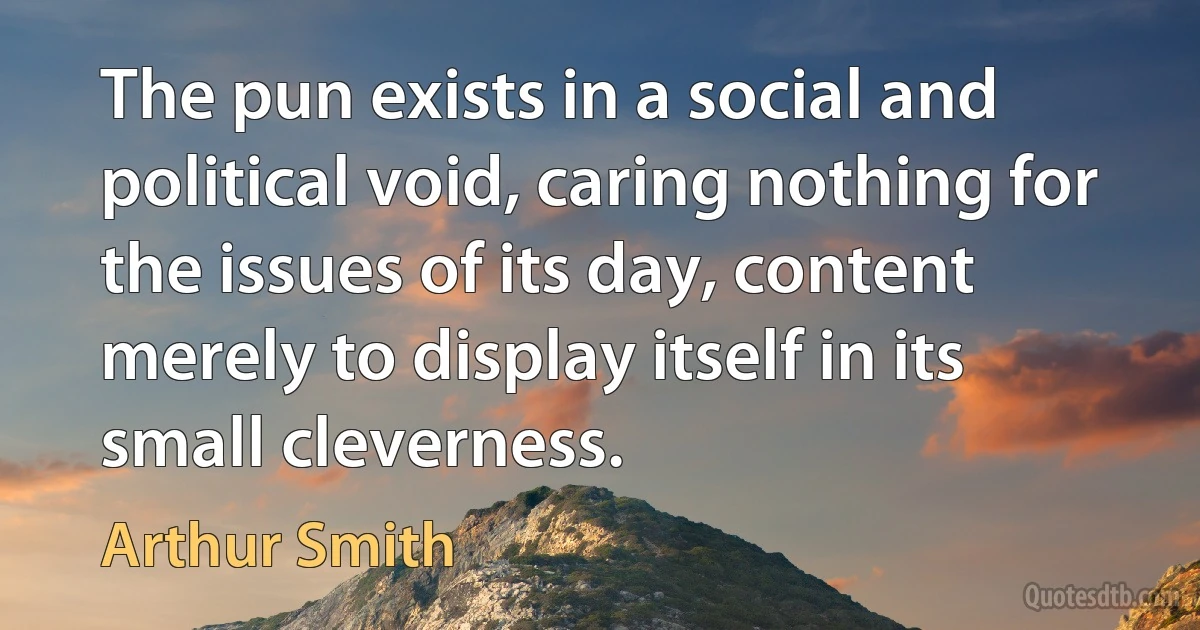 The pun exists in a social and political void, caring nothing for the issues of its day, content merely to display itself in its small cleverness. (Arthur Smith)