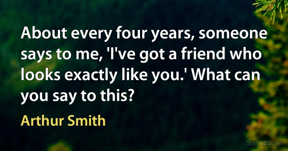 About every four years, someone says to me, 'I've got a friend who looks exactly like you.' What can you say to this? (Arthur Smith)