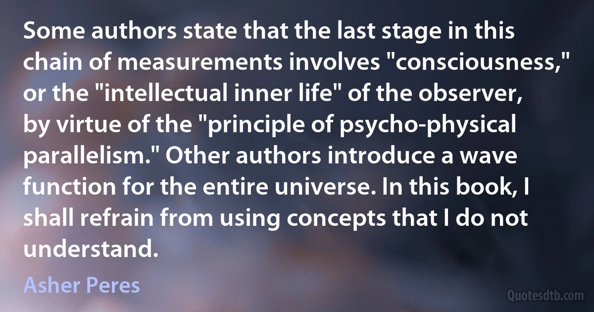 Some authors state that the last stage in this chain of measurements involves "consciousness," or the "intellectual inner life" of the observer, by virtue of the "principle of psycho-physical parallelism." Other authors introduce a wave function for the entire universe. In this book, I shall refrain from using concepts that I do not understand. (Asher Peres)