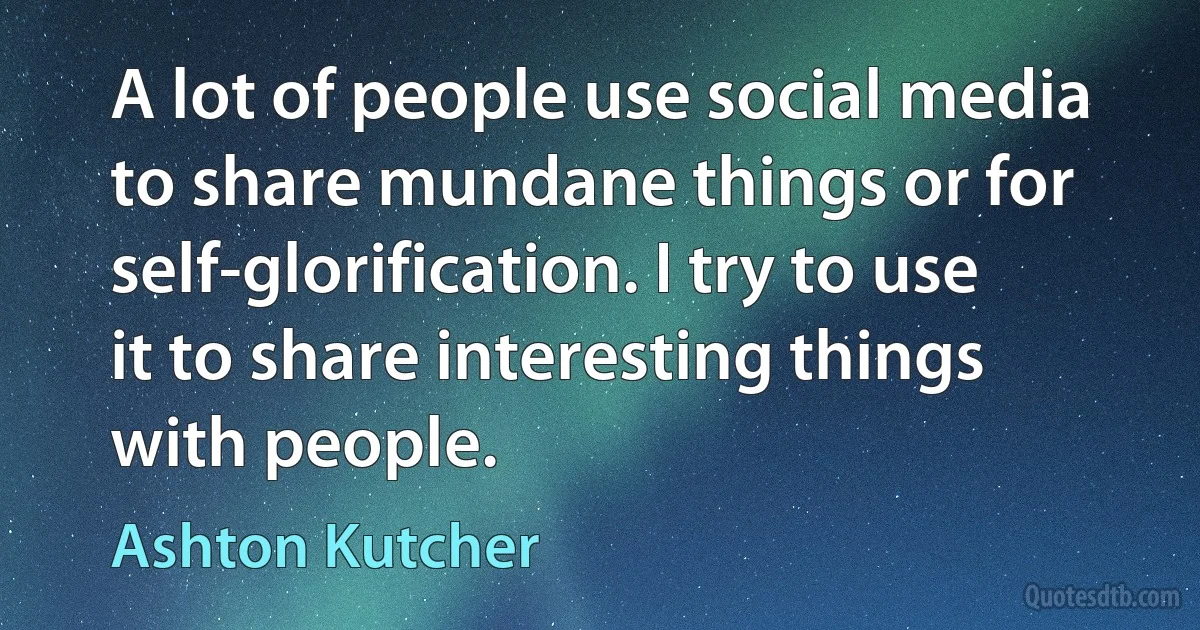 A lot of people use social media to share mundane things or for self-glorification. I try to use it to share interesting things with people. (Ashton Kutcher)