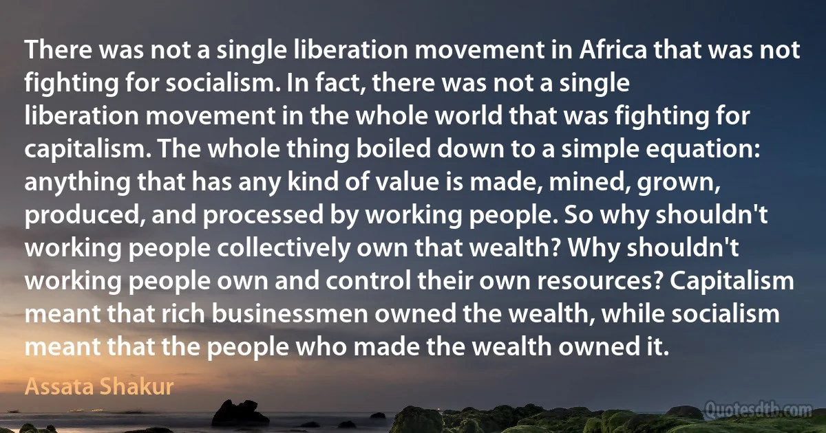 There was not a single liberation movement in Africa that was not fighting for socialism. In fact, there was not a single liberation movement in the whole world that was fighting for capitalism. The whole thing boiled down to a simple equation: anything that has any kind of value is made, mined, grown, produced, and processed by working people. So why shouldn't working people collectively own that wealth? Why shouldn't working people own and control their own resources? Capitalism meant that rich businessmen owned the wealth, while socialism meant that the people who made the wealth owned it. (Assata Shakur)