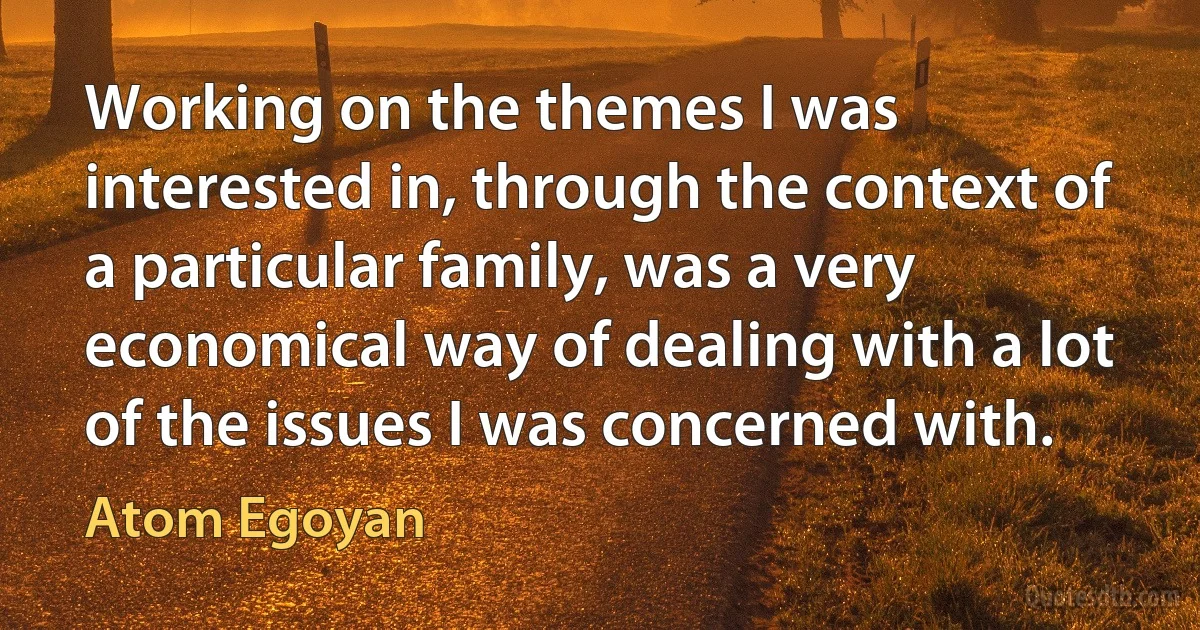 Working on the themes I was interested in, through the context of a particular family, was a very economical way of dealing with a lot of the issues I was concerned with. (Atom Egoyan)