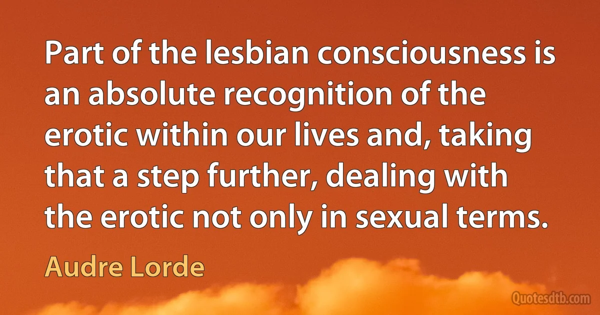 Part of the lesbian consciousness is an absolute recognition of the erotic within our lives and, taking that a step further, dealing with the erotic not only in sexual terms. (Audre Lorde)