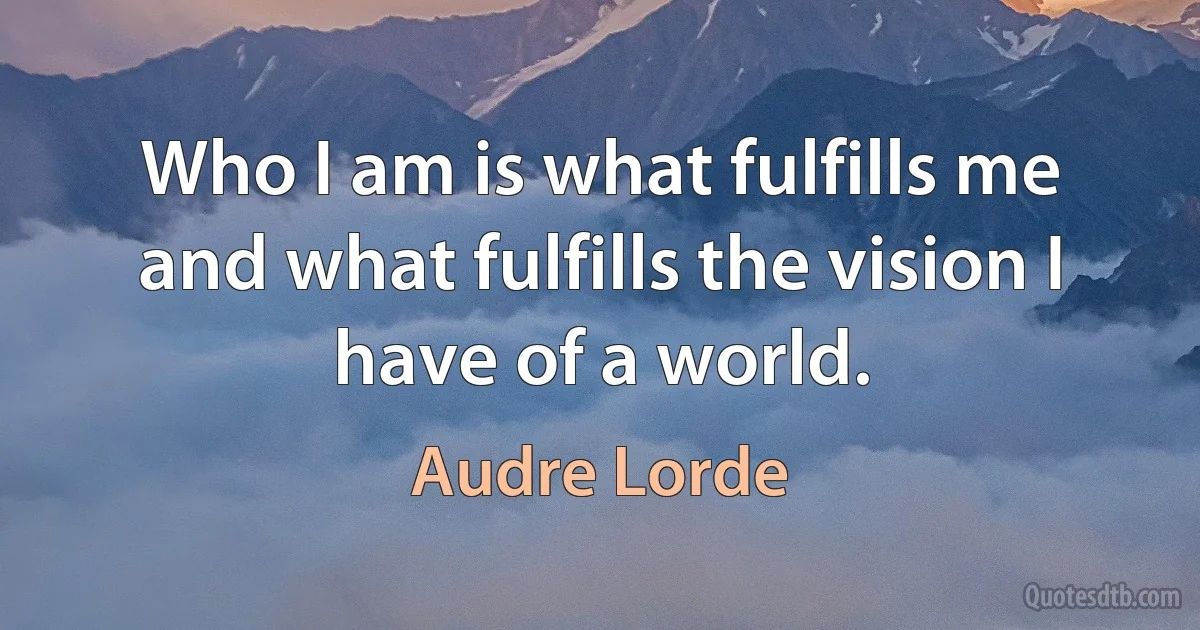 Who I am is what fulfills me and what fulfills the vision I have of a world. (Audre Lorde)