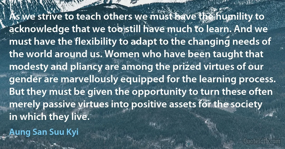 As we strive to teach others we must have the humility to acknowledge that we too still have much to learn. And we must have the flexibility to adapt to the changing needs of the world around us. Women who have been taught that modesty and pliancy are among the prized virtues of our gender are marvellously equipped for the learning process. But they must be given the opportunity to turn these often merely passive virtues into positive assets for the society in which they live. (Aung San Suu Kyi)