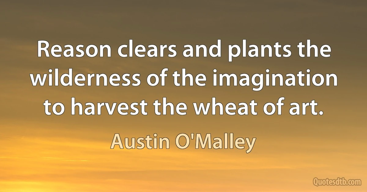 Reason clears and plants the wilderness of the imagination to harvest the wheat of art. (Austin O'Malley)