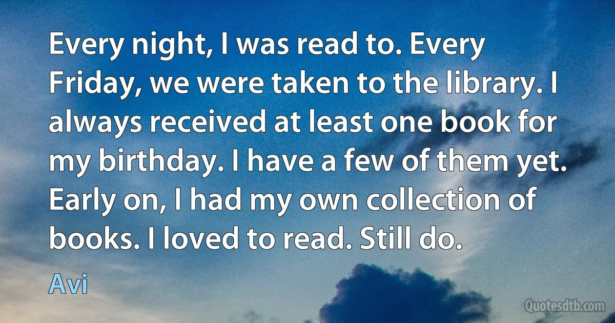 Every night, I was read to. Every Friday, we were taken to the library. I always received at least one book for my birthday. I have a few of them yet. Early on, I had my own collection of books. I loved to read. Still do. (Avi)