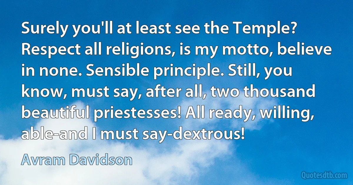 Surely you'll at least see the Temple? Respect all religions, is my motto, believe in none. Sensible principle. Still, you know, must say, after all, two thousand beautiful priestesses! All ready, willing, able-and I must say-dextrous! (Avram Davidson)