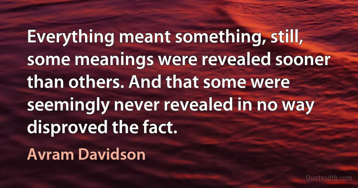 Everything meant something, still, some meanings were revealed sooner than others. And that some were seemingly never revealed in no way disproved the fact. (Avram Davidson)