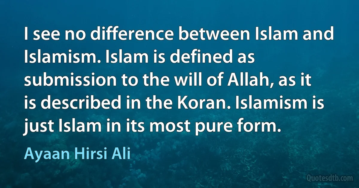 I see no difference between Islam and Islamism. Islam is defined as submission to the will of Allah, as it is described in the Koran. Islamism is just Islam in its most pure form. (Ayaan Hirsi Ali)