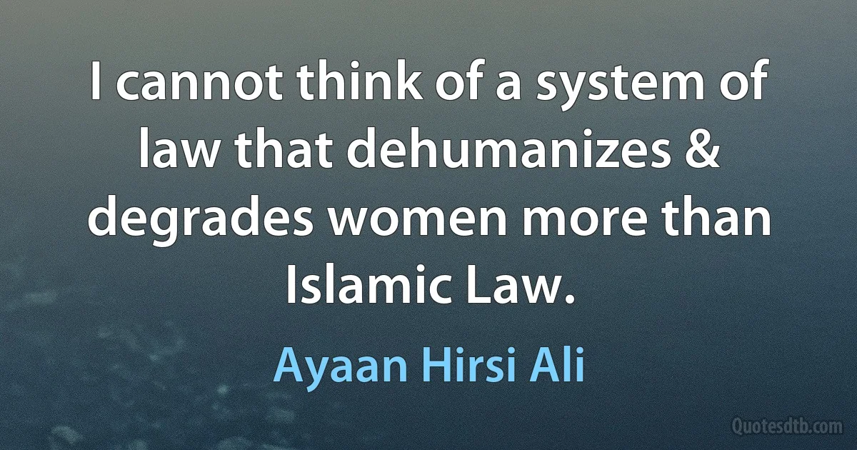 I cannot think of a system of law that dehumanizes & degrades women more than Islamic Law. (Ayaan Hirsi Ali)