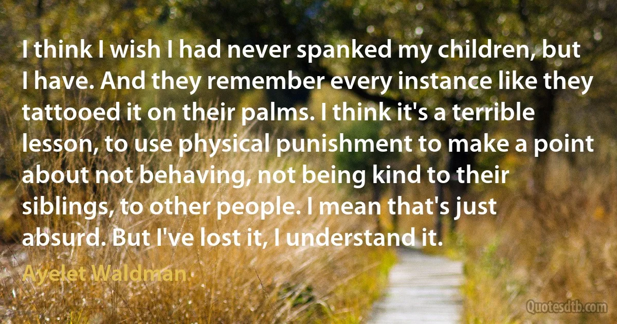 I think I wish I had never spanked my children, but I have. And they remember every instance like they tattooed it on their palms. I think it's a terrible lesson, to use physical punishment to make a point about not behaving, not being kind to their siblings, to other people. I mean that's just absurd. But I've lost it, I understand it. (Ayelet Waldman)