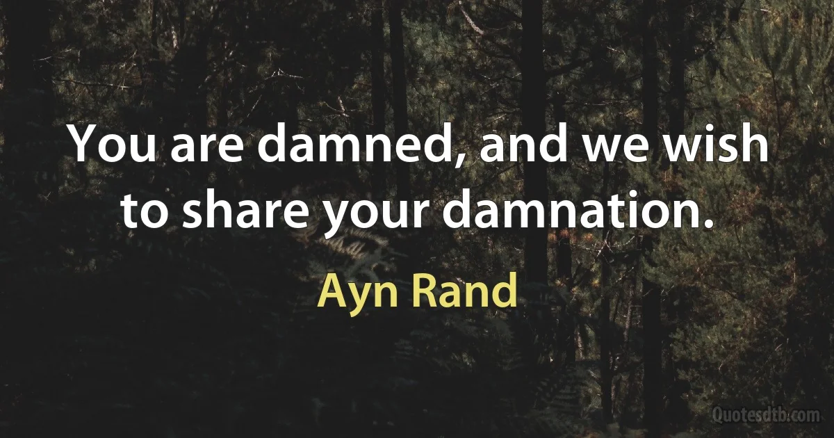 You are damned, and we wish to share your damnation. (Ayn Rand)