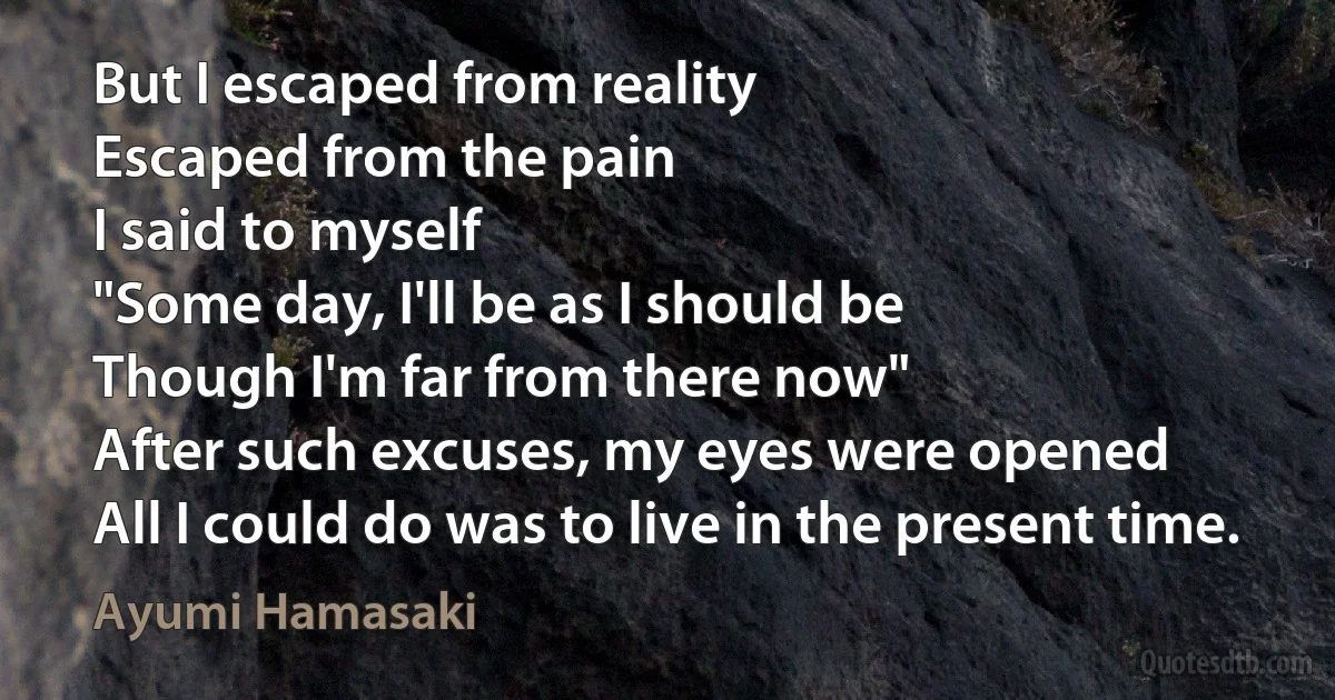 But I escaped from reality
Escaped from the pain
I said to myself
"Some day, I'll be as I should be
Though I'm far from there now"
After such excuses, my eyes were opened
All I could do was to live in the present time. (Ayumi Hamasaki)