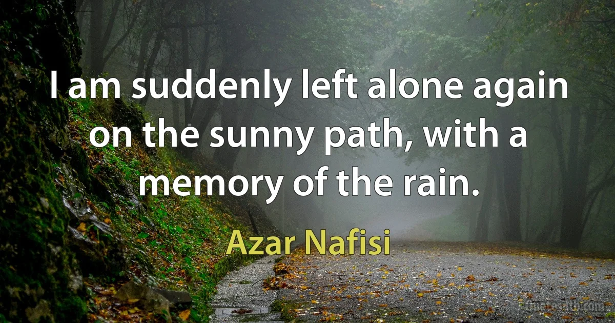 I am suddenly left alone again on the sunny path, with a memory of the rain. (Azar Nafisi)