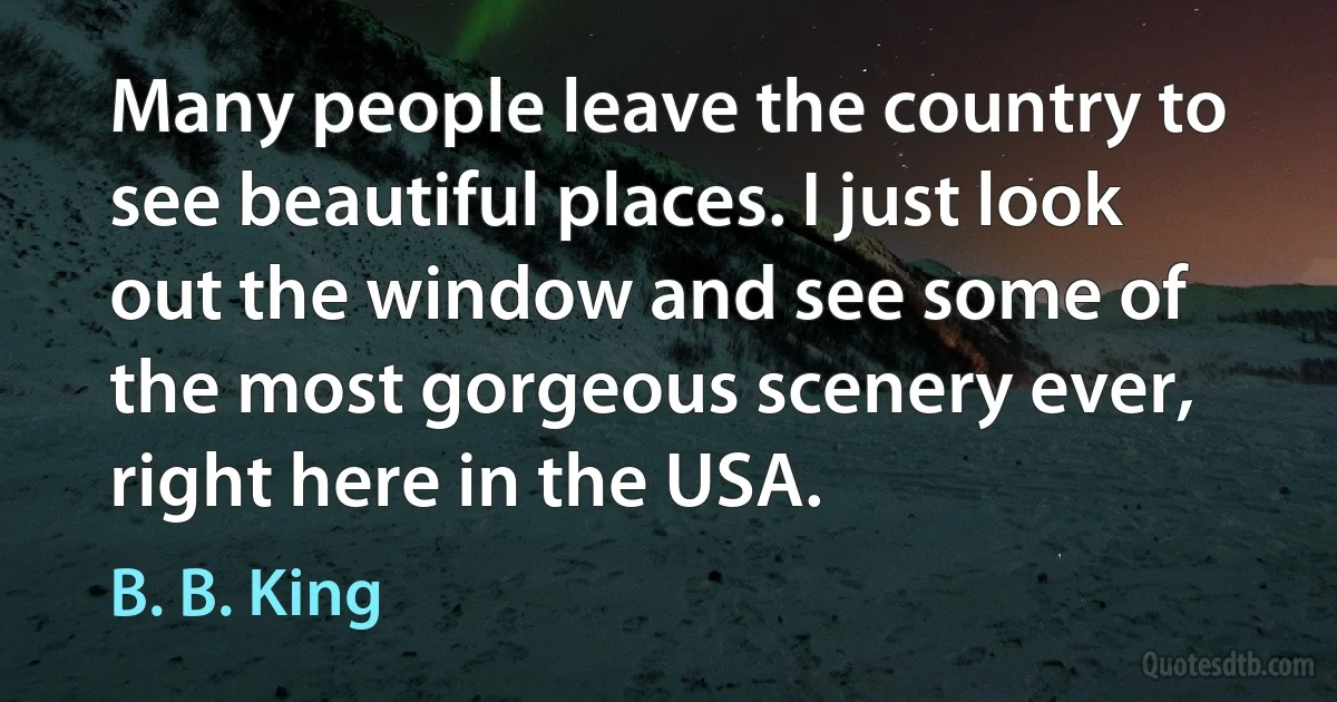 Many people leave the country to see beautiful places. I just look out the window and see some of the most gorgeous scenery ever, right here in the USA. (B. B. King)