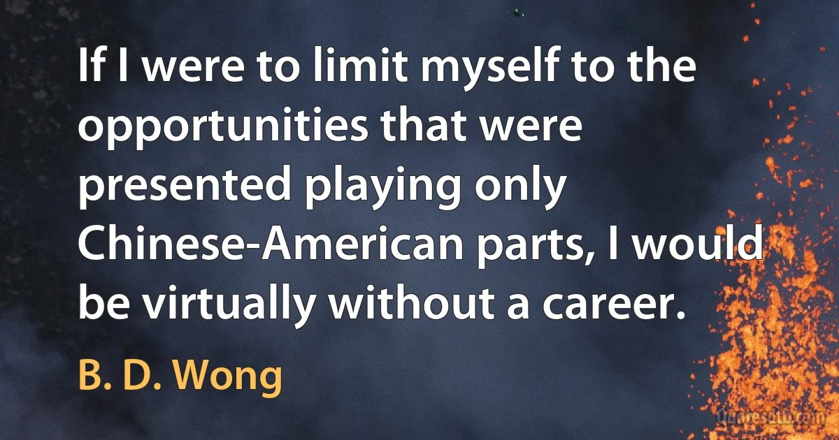 If I were to limit myself to the opportunities that were presented playing only Chinese-American parts, I would be virtually without a career. (B. D. Wong)