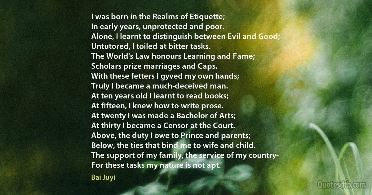 I was born in the Realms of Etiquette;
In early years, unprotected and poor.
Alone, I learnt to distinguish between Evil and Good;
Untutored, I toiled at bitter tasks.
The World's Law honours Learning and Fame;
Scholars prize marriages and Caps.
With these fetters I gyved my own hands;
Truly I became a much-deceived man.
At ten years old I learnt to read books;
At fifteen, I knew how to write prose.
At twenty I was made a Bachelor of Arts;
At thirty I became a Censor at the Court.
Above, the duty I owe to Prince and parents;
Below, the ties that bind me to wife and child.
The support of my family, the service of my country-
For these tasks my nature is not apt. (Bai Juyi)