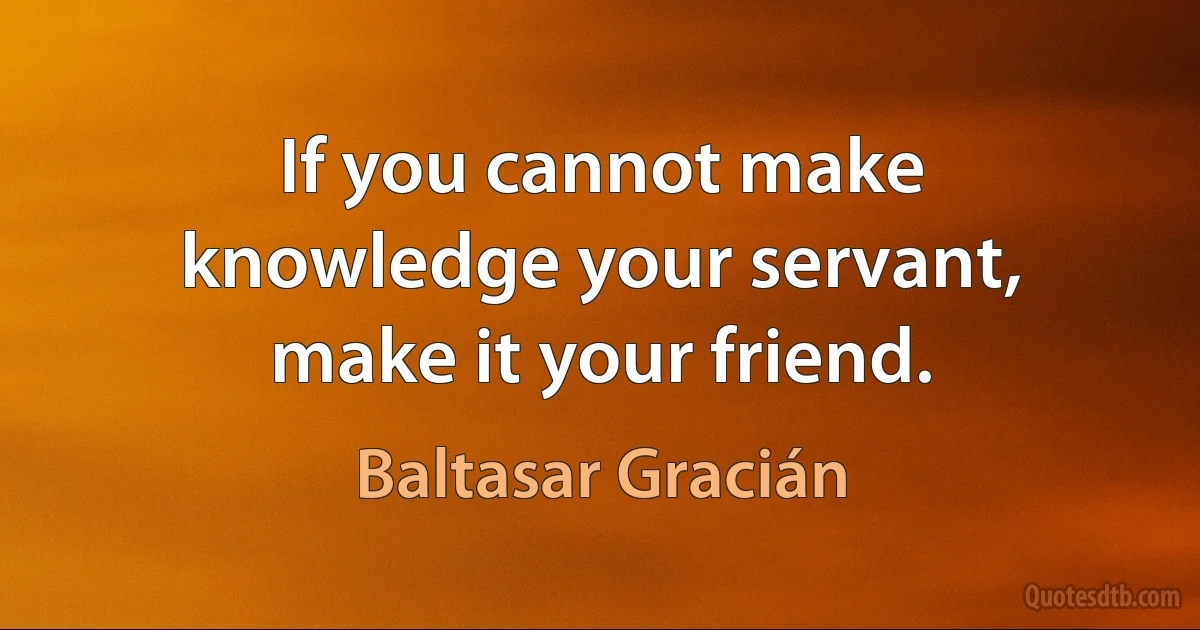 If you cannot make knowledge your servant, make it your friend. (Baltasar Gracián)