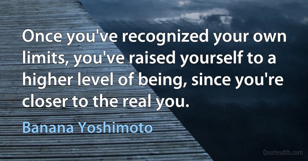 Once you've recognized your own limits, you've raised yourself to a higher level of being, since you're closer to the real you. (Banana Yoshimoto)