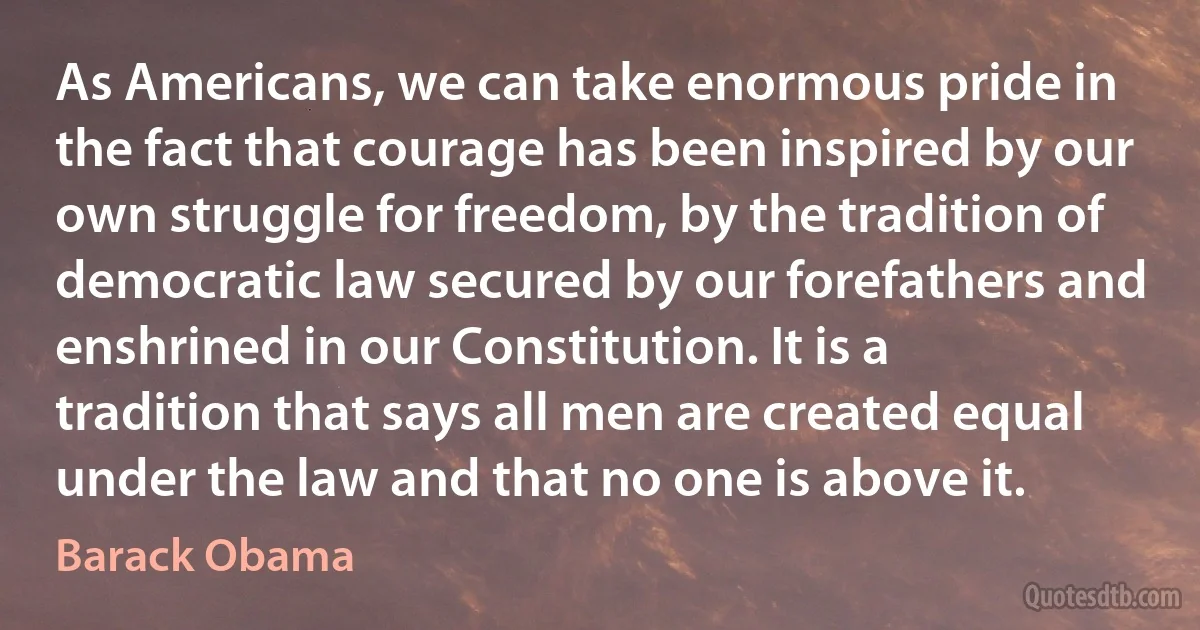 As Americans, we can take enormous pride in the fact that courage has been inspired by our own struggle for freedom, by the tradition of democratic law secured by our forefathers and enshrined in our Constitution. It is a tradition that says all men are created equal under the law and that no one is above it. (Barack Obama)