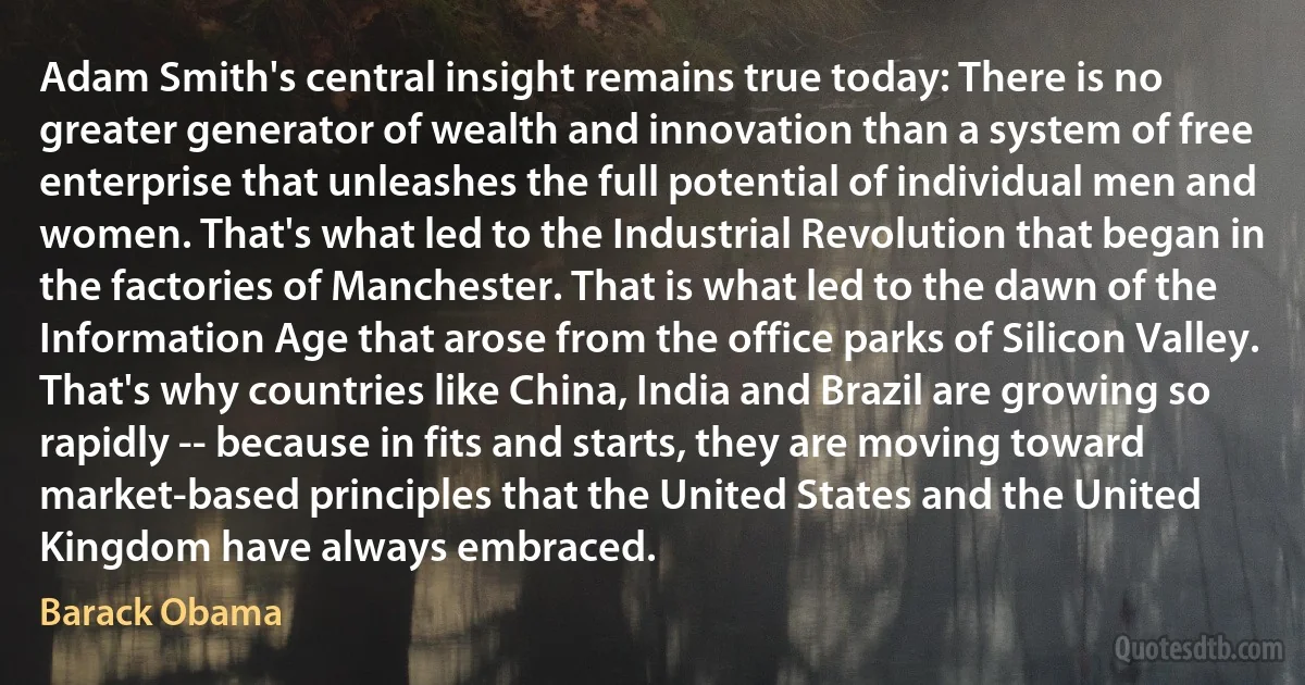 Adam Smith's central insight remains true today: There is no greater generator of wealth and innovation than a system of free enterprise that unleashes the full potential of individual men and women. That's what led to the Industrial Revolution that began in the factories of Manchester. That is what led to the dawn of the Information Age that arose from the office parks of Silicon Valley. That's why countries like China, India and Brazil are growing so rapidly -- because in fits and starts, they are moving toward market-based principles that the United States and the United Kingdom have always embraced. (Barack Obama)