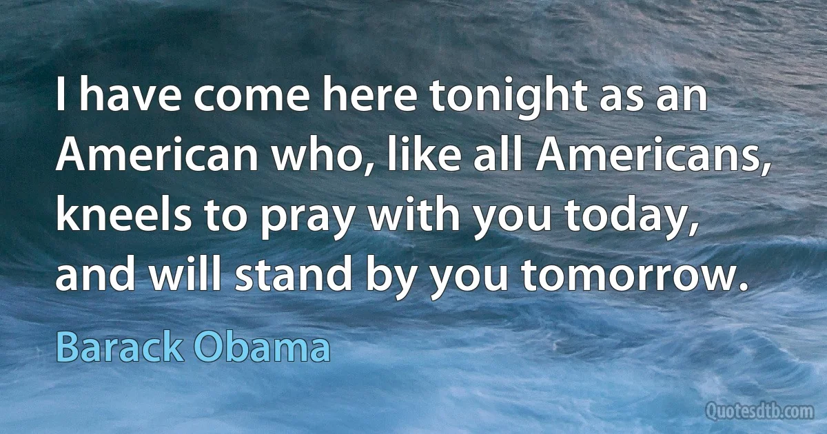 I have come here tonight as an American who, like all Americans, kneels to pray with you today, and will stand by you tomorrow. (Barack Obama)