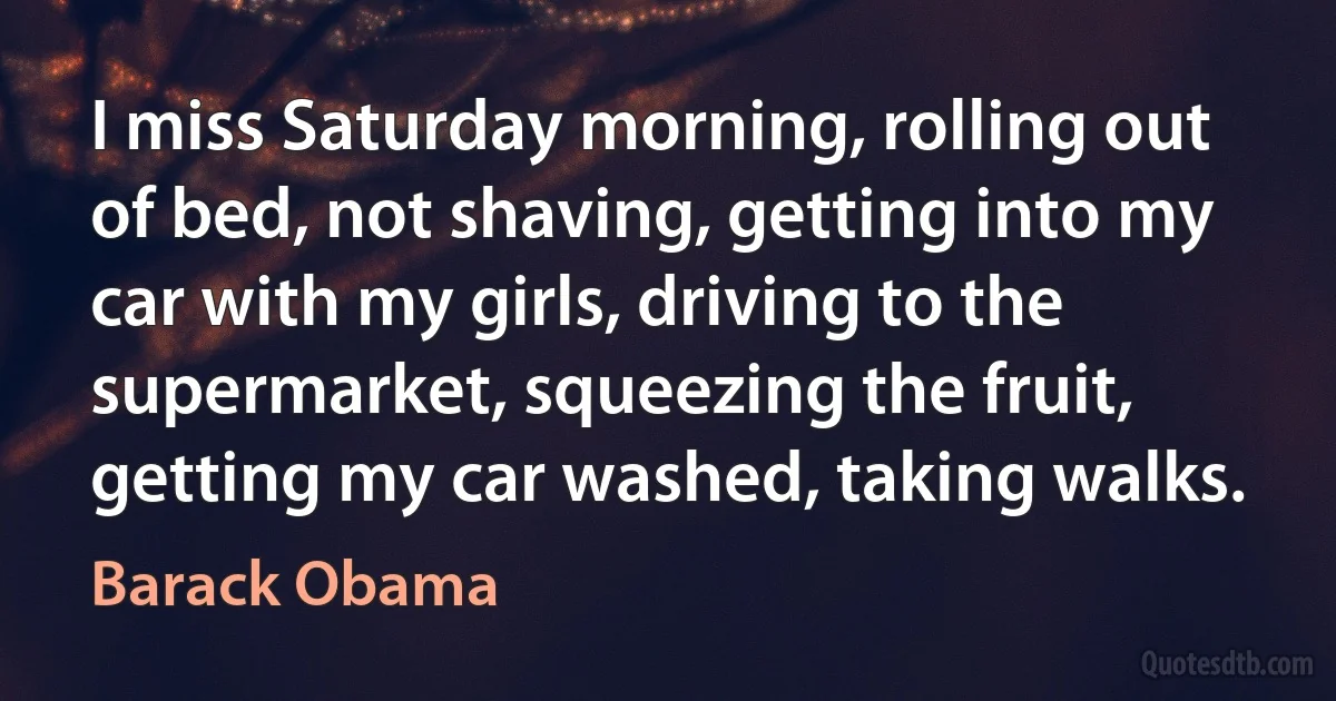 I miss Saturday morning, rolling out of bed, not shaving, getting into my car with my girls, driving to the supermarket, squeezing the fruit, getting my car washed, taking walks. (Barack Obama)