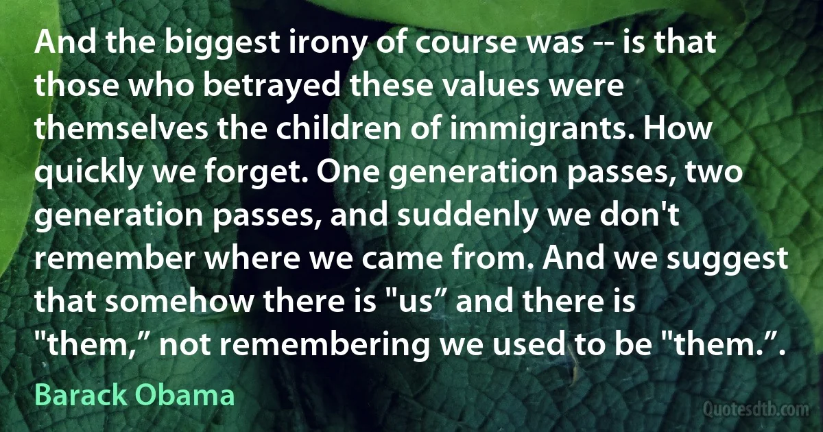 And the biggest irony of course was -- is that those who betrayed these values were themselves the children of immigrants. How quickly we forget. One generation passes, two generation passes, and suddenly we don't remember where we came from. And we suggest that somehow there is "us” and there is "them,” not remembering we used to be "them.”. (Barack Obama)