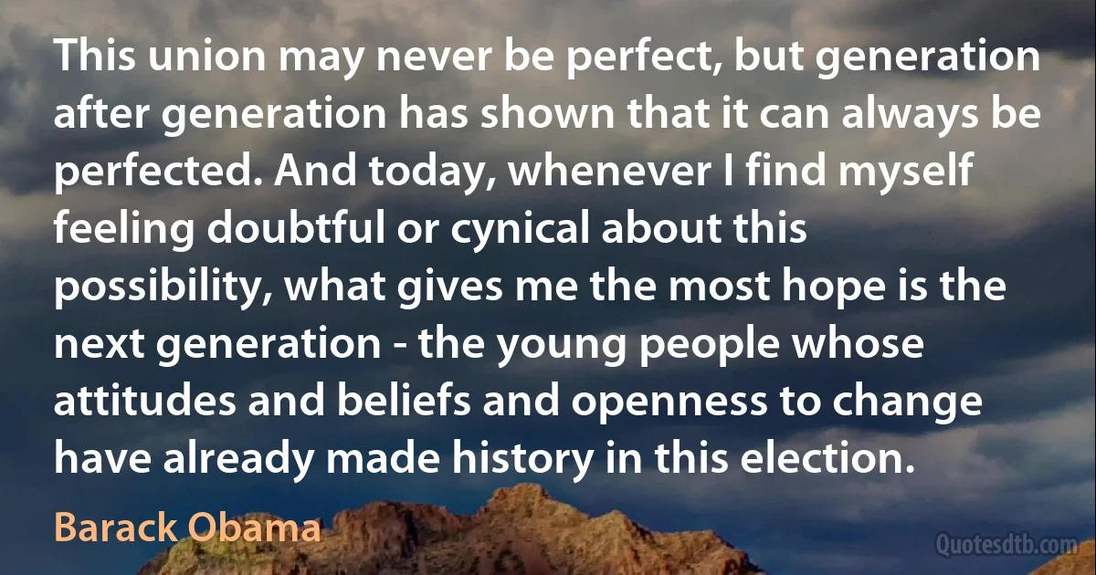 This union may never be perfect, but generation after generation has shown that it can always be perfected. And today, whenever I find myself feeling doubtful or cynical about this possibility, what gives me the most hope is the next generation - the young people whose attitudes and beliefs and openness to change have already made history in this election. (Barack Obama)