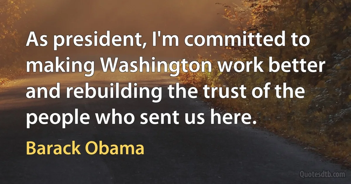 As president, I'm committed to making Washington work better and rebuilding the trust of the people who sent us here. (Barack Obama)