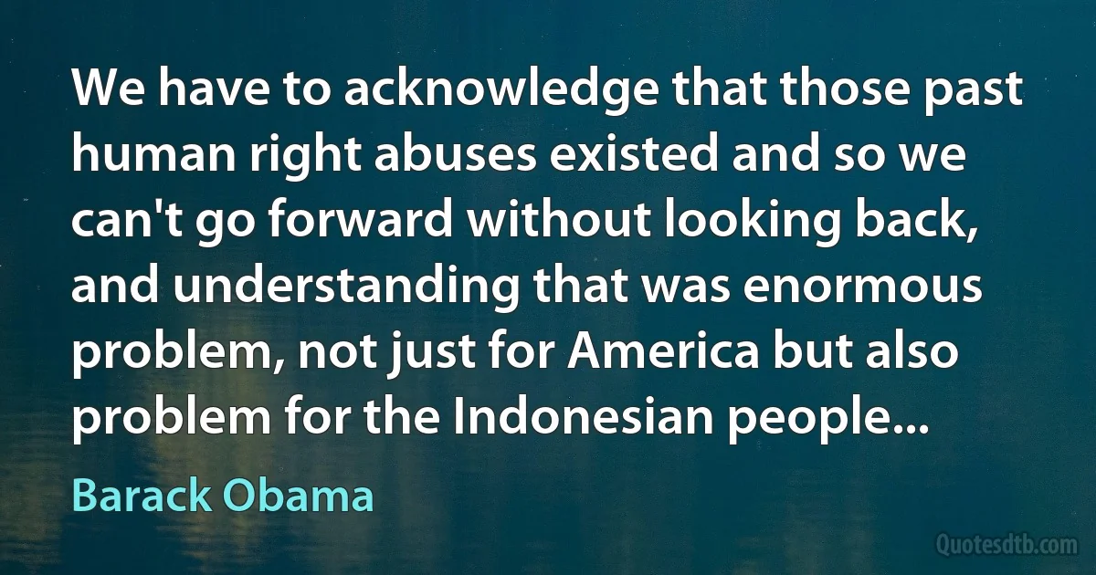 We have to acknowledge that those past human right abuses existed and so we can't go forward without looking back, and understanding that was enormous problem, not just for America but also problem for the Indonesian people... (Barack Obama)