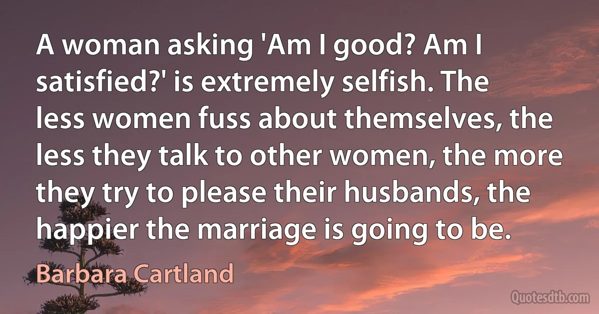 A woman asking 'Am I good? Am I satisfied?' is extremely selfish. The less women fuss about themselves, the less they talk to other women, the more they try to please their husbands, the happier the marriage is going to be. (Barbara Cartland)