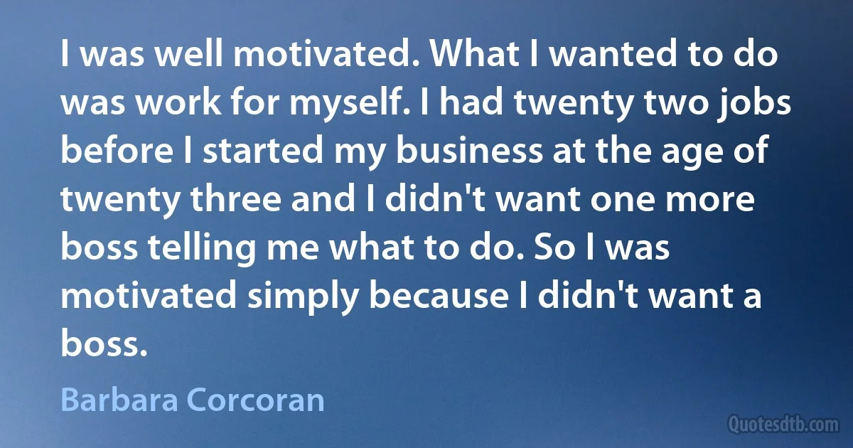 I was well motivated. What I wanted to do was work for myself. I had twenty two jobs before I started my business at the age of twenty three and I didn't want one more boss telling me what to do. So I was motivated simply because I didn't want a boss. (Barbara Corcoran)