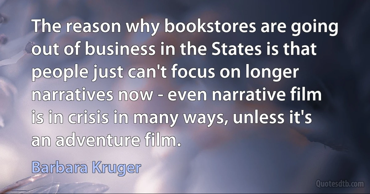 The reason why bookstores are going out of business in the States is that people just can't focus on longer narratives now - even narrative film is in crisis in many ways, unless it's an adventure film. (Barbara Kruger)