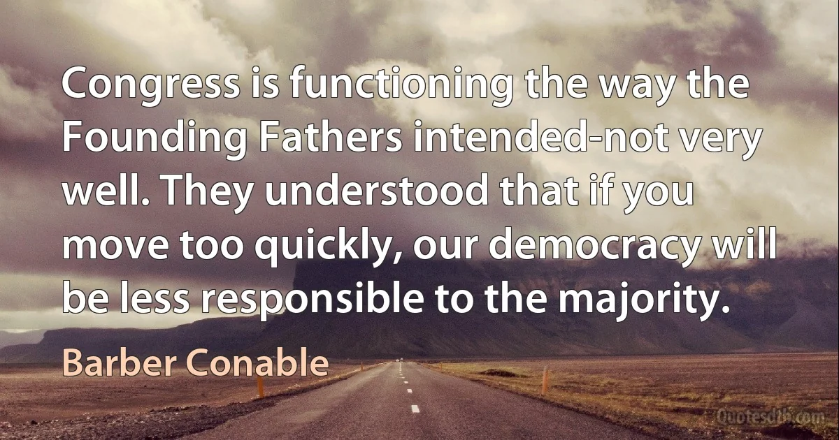 Congress is functioning the way the Founding Fathers intended-not very well. They understood that if you move too quickly, our democracy will be less responsible to the majority. (Barber Conable)